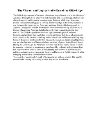 The Vibrant and Unpredictable Era of the Gilded Age
The Gilded Age was one of the most vibrant and unpredictable eras in the history of
America. It brought about a new wave of industrial and economic opportunities that
allowed some to build massive businesses and fortunes, while other lower and
middle class citizens struggled to survive. Some would go as far to say it created a
war between the classes across American societies. Giants of industry, such as
Andrew Carnegieand John D. Rockefeller, revolutionized how big business led to
the rise of corporate America, but also how it leveled competition in the free
market. The Gilded Age offered America rapid economic growth and new
technological products that created an economical boom. Yet, these advancements
were created at the costs of exploiting industrial workers and farmers working long
hours in dangerous conditions for low pay and the American people sought political
and social reforms in an effort to rebalance the scale of power in the United States.
During the Gilded Age, the American economy had shifted from a nation of small
farmers and craftsmen to an economy transformed by railroads and telephone lines
that stretched from coast to coast. Confronted by new models of economics and
politics, unforeseen struggles caused farmers and laborers to fight for survival while
emerging industrialists celebrated new wealth.
This period of transition left much of the population without a voice. The wealthy
seemed to be running the country without any advice from lower
 