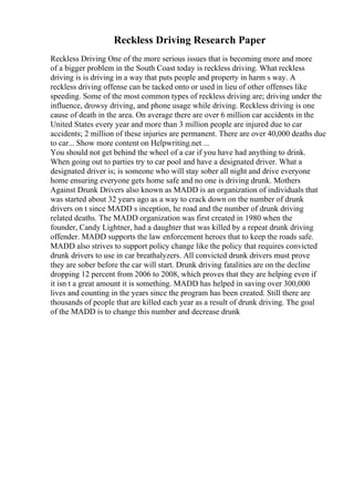Reckless Driving Research Paper
Reckless Driving One of the more serious issues that is becoming more and more
of a bigger problem in the South Coast today is reckless driving. What reckless
driving is is driving in a way that puts people and property in harm s way. A
reckless driving offense can be tacked onto or used in lieu of other offenses like
speeding. Some of the most common types of reckless driving are; driving under the
influence, drowsy driving, and phone usage while driving. Reckless driving is one
cause of death in the area. On average there are over 6 million car accidents in the
United States every year and more than 3 million people are injured due to car
accidents; 2 million of these injuries are permanent. There are over 40,000 deaths due
to car... Show more content on Helpwriting.net ...
You should not get behind the wheel of a car if you have had anything to drink.
When going out to parties try to car pool and have a designated driver. What a
designated driver is; is someone who will stay sober all night and drive everyone
home ensuring everyone gets home safe and no one is driving drunk. Mothers
Against Drunk Drivers also known as MADD is an organization of individuals that
was started about 32 years ago as a way to crack down on the number of drunk
drivers on t since MADD s inception, he road and the number of drunk driving
related deaths. The MADD organization was first created in 1980 when the
founder, Candy Lightner, had a daughter that was killed by a repeat drunk driving
offender. MADD supports the law enforcement heroes that to keep the roads safe.
MADD also strives to support policy change like the policy that requires convicted
drunk drivers to use in car breathalyzers. All convicted drunk drivers must prove
they are sober before the car will start. Drunk driving fatalities are on the decline
dropping 12 percent from 2006 to 2008, which proves that they are helping even if
it isn t a great amount it is something. MADD has helped in saving over 300,000
lives and counting in the years since the program has been created. Still there are
thousands of people that are killed each year as a result of drunk driving. The goal
of the MADD is to change this number and decrease drunk
 