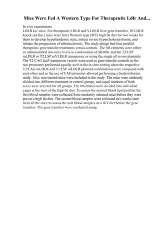 Mice Were Fed A Western Type For Therapeutic Ldlr And...
In vivo experiments
LDLR ko. mice. For therapeutic LDLR and VLDLR liver gene transfers, 50 LDLR
knock out (ko.) mice were fed a Western type (WT) high fat diet for two weeks for
them to develop hyperlipidemic state, induce severe hypercholesterolemia, and
initiate the progression of atherosclerosis. The study design had four parallel
therapeutic gene transfer treatments versus controls. The SB elements were either
co administrated into mice livers in combination of SB100x and the T2/LSP
mLDLR or T2/LSP mVLDLR transposon, or using the single all in one plasmids.
The T2/CAG lacZ transposon vectors were used as gene transfer controls as the
two promoters performed equally well in the in vitro testing when the respective
T2/CAG mLDLR and T2/LSP mLDLR plasmid combinations were compared with
each other and as the use of CAG promoter allowed performing a biodistribution
study. Also, non treated mice were included in the study. The mice were randomly
divided into different treatment or control groups, and equal numbers of both
sexes were selected for all groups. The littermates were divided into individual
cages at the start of the high fat diet. To assess the normal blood lipid profiles the
first blood samples were collected from randomly selected mice before they were
put on a high fat diet. The second blood samples were collected two weeks later
from all the mice to assess the null blood samples on a WT diet before the gene
transfers. The gene transfers were conducted using
 
