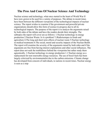 The Pros And Cons Of Nuclear Science And Technology
Nuclear science and technology, what once started in the heart of World War II
have now grown to be used for a variety of purposes. The debate in recent times
have been between the different viewpoints of the technological impacts of nuclear
science. The report wishes to examine if the government and powerful private
organizations should allow this form of science to progress due to all its
technological impacts. The purpose of the report is to analyze the arguments raised
by both sides of the debate and have the readers decide their strengths. The
subtopics the report will cover are as follows: 1.Nuclear technology in energy
production 2.Nuclear Waste: Is it a problem? 3.Radioisotopes in foods and
agriculture 4.The long and short term effects of nuclear waste 5.Nuclear technology
in medical treatments 6.The social, moral and security impacts of the Nuclear Bomb.
The report will examine the severity of the arguments raised by both sides and if the
arguments are free from having interest explanations and other social influences. The
report does not seek the truthfulness behind the viewpoints but rather study them
agnostically. 1.Nuclear technology in energy production 1.1 Nuclear energy as a
replacement for non renewable energy resources. The use of fossil fuels has been
largely criticized by environmentalist due to the carbon emissions. Climate change
has developed from concern of individuals, to nations in recent times. Nuclear energy
is seen as a step
 