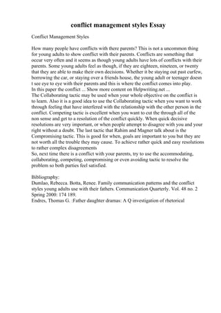 conflict management styles Essay
Conflict Management Styles
How many people have conflicts with there parents? This is not a uncommon thing
for young adults to show conflict with their parents. Conflicts are something that
occur very often and it seems as though young adults have lots of conflicts with their
parents. Some young adults feel as though, if they are eighteen, nineteen, or twenty
that they are able to make their own decisions. Whether it be staying out past curfew,
borrowing the car, or staying over a friends house, the young adult or teenager doesn
t see eye to eye with their parents and this is where the conflict comes into play.
In this paper the conflict ... Show more content on Helpwriting.net ...
The Collaborating tactic may be used when your whole objective on the conflict is
to learn. Also it is a good idea to use the Collaborating tactic when you want to work
through feeling that have interfered with the relationship with the other person in the
conflict. Competing tactic is excellent when you want to cut the through all of the
non sense and get to a resolution of the conflict quickly. When quick decisive
resolutions are very important, or when people attempt to disagree with you and your
right without a doubt. The last tactic that Rahim and Magner talk about is the
Compromising tactic. This is good for when, goals are important to you but they are
not worth all the trouble they may cause. To achieve rather quick and easy resolutions
to rather complex disagreements
So, next time there is a conflict with your parents, try to use the accommodating,
collaborating, competing, compromising or even avoiding tactic to resolve the
problem so both parties feel satisfied.
Bibliography:
Dumlao, Rebecca. Botta, Renee. Family communication patterns and the conflict
styles young adults use with their fathers. Communication Quarterly. Vol. 48 no. 2
Spring 2000: 174 189.
Endres, Thomas G. :Father daughter dramas: A Q investigation of rhetorical
 