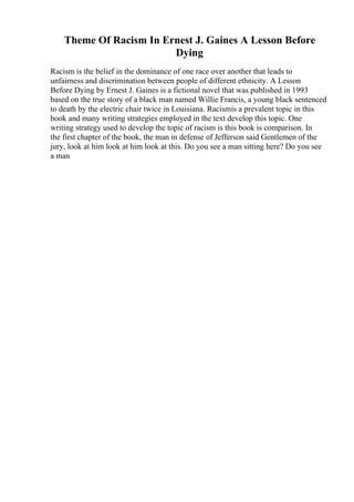 Theme Of Racism In Ernest J. Gaines A Lesson Before
Dying
Racism is the belief in the dominance of one race over another that leads to
unfairness and discrimination between people of different ethnicity. A Lesson
Before Dying by Ernest J. Gaines is a fictional novel that was published in 1993
based on the true story of a black man named Willie Francis, a young black sentenced
to death by the electric chair twice in Louisiana. Racismis a prevalent topic in this
book and many writing strategies employed in the text develop this topic. One
writing strategy used to develop the topic of racism is this book is comparison. In
the first chapter of the book, the man in defense of Jefferson said Gentlemen of the
jury, look at him look at him look at this. Do you see a man sitting here? Do you see
a man
 