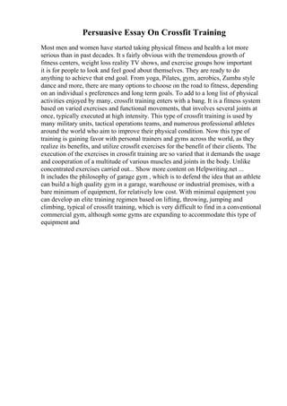 Persuasive Essay On Crossfit Training
Most men and women have started taking physical fitness and health a lot more
serious than in past decades. It s fairly obvious with the tremendous growth of
fitness centers, weight loss reality TV shows, and exercise groups how important
it is for people to look and feel good about themselves. They are ready to do
anything to achieve that end goal. From yoga, Pilates, gym, aerobics, Zumba style
dance and more, there are many options to choose on the road to fitness, depending
on an individual s preferences and long term goals. To add to a long list of physical
activities enjoyed by many, crossfit training enters with a bang. It is a fitness system
based on varied exercises and functional movements, that involves several joints at
once, typically executed at high intensity. This type of crossfit training is used by
many military units, tactical operations teams, and numerous professional athletes
around the world who aim to improve their physical condition. Now this type of
training is gaining favor with personal trainers and gyms across the world, as they
realize its benefits, and utilize crossfit exercises for the benefit of their clients. The
execution of the exercises in crossfit training are so varied that it demands the usage
and cooperation of a multitude of various muscles and joints in the body. Unlike
concentrated exercises carried out... Show more content on Helpwriting.net ...
It includes the philosophy of garage gym , which is to defend the idea that an athlete
can build a high quality gym in a garage, warehouse or industrial premises, with a
bare minimum of equipment, for relatively low cost. With minimal equipment you
can develop an elite training regimen based on lifting, throwing, jumping and
climbing, typical of crossfit training, which is very difficult to find in a conventional
commercial gym, although some gyms are expanding to accommodate this type of
equipment and
 