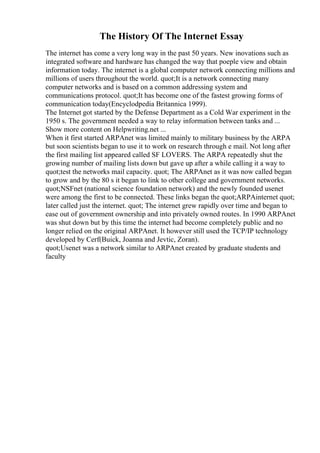 The History Of The Internet Essay
The internet has come a very long way in the past 50 years. New inovations such as
integrated software and hardware has changed the way that poeple view and obtain
information today. The internet is a global computer network connecting millions and
millions of users throughout the world. quot;It is a network connecting many
computer networks and is based on a common addressing system and
communications protocol. quot;It has become one of the fastest growing forms of
communication today(Encyclodpedia Britannica 1999).
The Internet got started by the Defense Department as a Cold War experiment in the
1950 s. The government needed a way to relay information between tanks and ...
Show more content on Helpwriting.net ...
When it first started ARPAnet was limited mainly to military business by the ARPA
but soon scientists began to use it to work on research through e mail. Not long after
the first mailing list appeared called SF LOVERS. The ARPA repeatedly shut the
growing number of mailing lists down but gave up after a while calling it a way to
quot;test the networks mail capacity. quot; The ARPAnet as it was now called began
to grow and by the 80 s it began to link to other college and government networks.
quot;NSFnet (national science foundation network) and the newly founded usenet
were among the first to be connected. These links began the quot;ARPAinternet quot;
later called just the internet. quot; The internet grew rapidly over time and began to
ease out of government ownership and into privately owned routes. In 1990 ARPAnet
was shut down but by this time the internet had become completely public and no
longer relied on the original ARPAnet. It however still used the TCP/IP technology
developed by Cerf(Buick, Joanna and Jevtic, Zoran).
quot;Usenet was a network similar to ARPAnet created by graduate students and
faculty
 