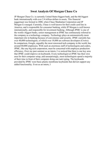 Swot Analysis Of Morgan Chase Co
JP Morgan Chase Co. is currently United States biggest bank, and the 6th biggest
bank internationally with over 2.4 trillion dollars in assets. This financial
juggernaut was formed in 2000, when Chase Manhattan Corporation and JP
Morgan Co merged. Currently, Chase is well known for their credit card line in
America, and is responsible for consumer banking, while JP Morgan is well known
internationally, and responsible for investment banking. Although JPMC is one of
the world s biggest banks, senior management at JPMC has continuously referred to
the company as a technology company. Technology plays an astronomically more
important role in banking because of convenience and security. JPMC currently has
over 40,000 technologists, of which over 18,000 are software developers (Crowe).
In comparison, Google, arguably the most renowned tech company in the world, has
around 60,000 employees. With such an enormous staff of technologists and coders,
JPMC, like any big tech corporation, must be concerned with employee production
efficiency. Over my past summer as an intern, I ve noticed that there is one key area
that JPMC could improve on keyboards. Every technologist at JPMC has their own
area for their computer setup, and unsurprisingly, most technologists spend a majority
of their time in front of their computer doing one task typing. The keyboards
provided by JPMC were basic plastic membrane keyboards that did not support any
added functionality. Even as an intern, I
 