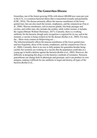 The Gonorrhea Disease
Gonorrhea, one of the fastest growing STDs with almost 400,000 new cases per year
in the U.S., is a common bacterial illness that is transmitted sexually and perinatally
(CDC, 2016). The disease primarily affects the mucous membranes of the lower
genital tract, but can also reach the rectum, oropharynx, and the conjunctivae (Tan et
al., 2008). Mucous membranes, rich in mucous glands, line body passages and
cavities, and within men, this includes the urethra, while within women, it includes
the vagina (Miriam Webster Dictionary, 2017). Currently, there is a working
antibiotic for the bacteria, though early recognition is required for its use, and at the
moment, a vaccine is being worked on for the disease (Kollar et al., 2005). For men,
the... Show more content on Helpwriting.net ...
The infection primarily affects the mucous membranes of the lower genital tract,
and less frequently, those of the rectum, oropharynx, and the conjunctivae (Tan et
al., 2008). Currently, there is no way to fully prepare for gonorrhea besides being
careful, but scientists are working on a vaccine that the population could take at a
young age to build a defense against the bacteria (Kollar et al., 2005). However, the
difficulty in designing this drug is in the bacteria s methods of resistance. Neisseria
gonorrhoeae can change both its phenotype and genotype, and it can produce its own
antigens, making it difficult for one antibiotic to target and destroy all types of the
bacteria (Kollar et al.,
 