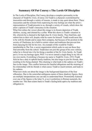 Summary Of Pat Conroy s The Lords Of Discipline
In The Lords of Discipline, Pat Conroy develops a complex personality in the
character of Tradd St. Croix. (Conroy 22) Tradd is a character overwhelmed by
insecurities and through a variety of reasons, is made to stay quiet about them. These
insecurities and the restraint from expressing his true feelings are what the artist s
representation of Tradd presents to us, through a variety of visuals, which show the
artist s opinion of Tradd s innocence in the situation.
What first strikes the viewer about this image is its bizarre depiction of Tradd,
shirtless, crying, and chained by a collar. What this shows is Tradd s situation in
life, wherein he is chained to the high class St. Croix family. They bind him, and
submit him to their will, despite what he wants for himself. Tradd would most like
to be with his friends and to enjoy their company, but because of his position in the
society of Charleston, he is held to certain values and traditions that prevent him
from enjoying his life for his own. An example of this would be Tradd s
membership in The Ten, a secret organization which seeks to cast out those they
find unworthy from the school. Tradd does not join this group of his own volition,
rather he is forced into it by his being a member of the St. Croix family. As Tradd
put it, It was my heritage again, Will. I ve never earned a single thing in my life on
my own merits. Everything is because my name is Tradd St. Croix. (551) Tradd
feels he has a duty to uphold family tradition, but also longs to join his friends, thus
resulting in his being chained. This chaining is what leads to the sadness on Tradd s
face in the image. This conflict between his familial obligations and the straining of
his relationship with his friends is what causes Tradd so much torment, and leads to
his sadness.
What next sticks out about the image is the background depiction of the four
silhouettes. Due to the somewhat ambiguous nature of these shadowy figures, there
are multiple interpretations one can take to understand them. Prominently featured
over one of the figures is the letter X, or as it symbolizes in Roman numerals, the
number ten. This then relates back to Tradd s feeling held captive by tradition and
obligation to
 