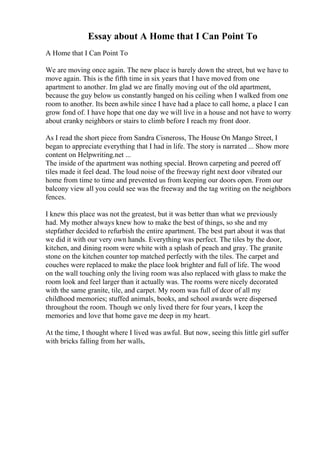 Essay about A Home that I Can Point To
A Home that I Can Point To
We are moving once again. The new place is barely down the street, but we have to
move again. This is the fifth time in six years that I have moved from one
apartment to another. Im glad we are finally moving out of the old apartment,
because the guy below us constantly banged on his ceiling when I walked from one
room to another. Its been awhile since I have had a place to call home, a place I can
grow fond of. I have hope that one day we will live in a house and not have to worry
about cranky neighbors or stairs to climb before I reach my front door.
As I read the short piece from Sandra Cisneross, The House On Mango Street, I
began to appreciate everything that I had in life. The story is narrated ... Show more
content on Helpwriting.net ...
The inside of the apartment was nothing special. Brown carpeting and peered off
tiles made it feel dead. The loud noise of the freeway right next door vibrated our
home from time to time and prevented us from keeping our doors open. From our
balcony view all you could see was the freeway and the tag writing on the neighbors
fences.
I knew this place was not the greatest, but it was better than what we previously
had. My mother always knew how to make the best of things, so she and my
stepfather decided to refurbish the entire apartment. The best part about it was that
we did it with our very own hands. Everything was perfect. The tiles by the door,
kitchen, and dining room were white with a splash of peach and gray. The granite
stone on the kitchen counter top matched perfectly with the tiles. The carpet and
couches were replaced to make the place look brighter and full of life. The wood
on the wall touching only the living room was also replaced with glass to make the
room look and feel larger than it actually was. The rooms were nicely decorated
with the same granite, tile, and carpet. My room was full of dcor of all my
childhood memories; stuffed animals, books, and school awards were dispersed
throughout the room. Though we only lived there for four years, I keep the
memories and love that home gave me deep in my heart.
At the time, I thought where I lived was awful. But now, seeing this little girl suffer
with bricks falling from her walls,
 