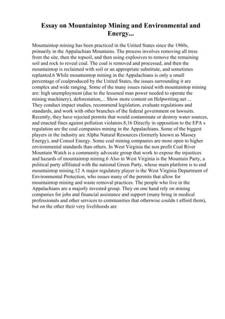 Essay on Mountaintop Mining and Environmental and
Energy...
Mountaintop mining has been practiced in the United States since the 1960s,
primarily in the Appalachian Mountains. The process involves removing all tress
from the site, then the topsoil, and then using explosives to remove the remaining
soil and rock to reveal coal. The coal is removed and processed, and then the
mountaintop is reclaimed with soil or an appropriate substitute, and sometimes
replanted.6 While mountaintop mining in the Appalachians is only a small
percentage of coalproduced by the United States, the issues surrounding it are
complex and wide ranging. Some of the many issues raised with mountaintop mining
are: high unemployment (due to the lessened man power needed to operate the
mining machinery), deforestation,... Show more content on Helpwriting.net ...
They conduct impact studies, recommend legislation, evaluate regulations and
standards, and work with other branches of the federal government on lawsuits.
Recently, they have rejected permits that would contaminate or destroy water sources,
and enacted fines against pollution violators.8,16 Directly in opposition to the EPA s
regulation are the coal companies mining in the Appalachians. Some of the biggest
players in the industry are Alpha Natural Resources (formerly known as Massey
Energy), and Consol Energy. Some coal mining companies are more open to higher
environmental standards than others. In West Virginia the non profit Coal River
Mountain Watch is a community advocate group that work to expose the injustices
and hazards of mountaintop mining.6 Also in West Virginia is the Mountain Party, a
political party affiliated with the national Green Party, whose main platform is to end
mountaintop mining.12 A major regulatory player is the West Virginia Department of
Environmental Protection, who issues many of the permits that allow for
mountaintop mining and waste removal practices. The people who live in the
Appalachians are a majorly invested group. They on one hand rely on mining
companies for jobs and financial assistance and support (many bring in medical
professionals and other services to communities that otherwise couldn t afford them),
but on the other their very livelihoods are
 