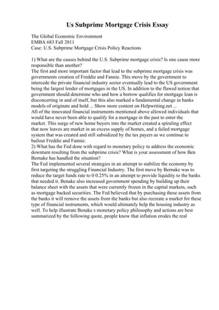 Us Subprime Mortgage Crisis Essay
The Global Economic Environment
EMBA 683 Fall 2011
Case: U.S. Subprime Mortgage Crisis Policy Reactions
1) What are the causes behind the U.S. Subprime mortgage crisis? Is one cause more
responsible than another?
The first and more important factor that lead to the subprime mortgage crisis was
governments creation of Freddie and Fannie. This move by the government to
intercede the private financial industry sector eventually lead to the US government
being the largest lender of mortgages in the US. In addition to the flawed notion that
government should determine who and how a borrow qualifies for mortgage loan is
disconcerting in and of itself, but this also marked a fundamental change in banks
models of originate and hold ... Show more content on Helpwriting.net ...
All of the innovated financial instruments mentioned above allowed individuals that
would have never been able to qualify for a mortgage in the past to enter the
market. This surge of new home buyers into the market created a spiraling effect
that now leaves are market in an excess supply of homes, and a failed mortgage
system that was created and still subsidized by the tax payers as we continue to
bailout Freddie and Fannie.
2) What has the Fed done with regard to monetary policy to address the economic
downturn resulting from the subprime crisis? What is your assessment of how Ben
Bernake has handled the situation?
The Fed implemented several strategies in an attempt to stabilize the economy by
first targeting the struggling Financial Industry. The first move by Bernake was to
reduce the target funds rate to 0 0.25% in an attempt to provide liquidity to the banks
that needed it. Benake also increased government spending by building up their
balance sheet with the assets that were currently frozen in the capital markets, such
as mortgage backed securities. The Fed believed that by purchasing these assets from
the banks it will remove the assets from the banks but also recreate a market for these
type of financial instruments, which would ultimately help the housing industry as
well. To help illustrate Benake s monetary policy philosophy and actions are best
summarized by the following quote, people know that inflation erodes the real
 