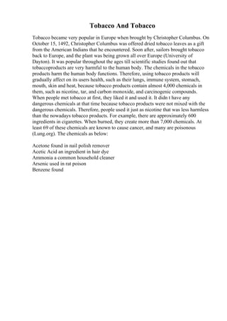 Tobacco And Tobacco
Tobacco became very popular in Europe when brought by Christopher Columbus. On
October 15, 1492, Christopher Columbus was offered dried tobacco leaves as a gift
from the American Indians that he encountered. Soon after, sailors brought tobacco
back to Europe, and the plant was being grown all over Europe (University of
Dayton). It was popular throughout the ages till scientific studies found out that
tobaccoproducts are very harmful to the human body. The chemicals in the tobacco
products harm the human body functions. Therefore, using tobacco products will
gradually affect on its users health, such as their lungs, immune system, stomach,
mouth, skin and heat, because tobacco products contain almost 4,000 chemicals in
them, such as nicotine, tar, and carbon monoxide, and carcinogenic compounds.
When people met tobacco at first, they liked it and used it. It didn t have any
dangerous chemicals at that time because tobacco products were not mixed with the
dangerous chemicals. Therefore, people used it just as nicotine that was less harmless
than the nowadays tobacco products. For example, there are approximately 600
ingredients in cigarettes. When burned, they create more than 7,000 chemicals. At
least 69 of these chemicals are known to cause cancer, and many are poisonous
(Lung.org). The chemicals as below:
Acetone found in nail polish remover
Acetic Acid an ingredient in hair dye
Ammonia a common household cleaner
Arsenic used in rat poison
Benzene found
 