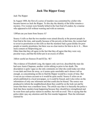 Jack The Ripper Essay
Jack The Ripper
In August 1888, the first of a series of murders was committed by a killer who
became known as Jack the Ripper. To this day the identity of the killer remains a
mystery. Five women were brutally killed in the East End of London, by a maniac
who appeared to kill without warning and with no remorse.
1)What can you learn from Source A?
Source A tells us that the two murders were aimed directly at the poorest people in
East End at the time, and usually because of the poverty at that time, the women had
to revert to prostitution so this tells us that the murderer had a great dislike for poor
people or mainly prostitutes, but there was no clear motive for him to do it. It ... Show
more content on Helpwriting.net ...
Other than that they all agree in the fact that they all agree that they were very
peculiar ways, and that the killer put in an excess of effort.
3)How useful are Sources D and EГўв‚¬В¦?
The evidence of Elizabeth Long, the rippers only survivor, described the man she
had seen Annie Chapman, another victim talking to prior to her death. The
description is quite vague as she only comments on what she could make out when
it was dark and from far away, so it seems quite unreliable and it doesn t tell us
enough, so concentrating on this to find the Ripper would be a waste of time. But
it was an eye witness account so it would be quite useful. Source E relies on an
article published in a local newspaper, so it could be biased, and it also relies on the
information of only one informant and that could also be biased. The source was
produced to inform the neighborhood about they could be on the look out and be
aware that there was a murderer loose. The article says that it is basically the police s
fault that these murders keep happening because they should have strengthened and
he went from each police station to another, but with no avail. This is saying that the
police didn t pay any attention until the first murder happened. Then the informant
claimed he
 