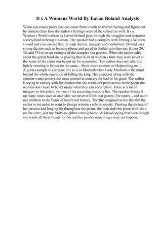 It s A Womans World By Eavan Boland Analysis
When you read a poem you can come from it with an overall feeling and figure out
by context clues how the author s feelings were of the subject as well. It s a
Woman s World written by Eavan Boland goes through the struggles and restraints
society hold to being a woman. The speaker had a complex with it being a Women
s word and you can see that through diction, imagery and symbolism. Boland uses
strong diction such as burning plume and gored its basket grim harvest, (Lines 29,
30, and 39) to set an example of the complex she possess. When the author talks
about the gored head she is proving that in all of women s time they were never at
the scene of the crime nor be put up for accusation. The author does not take this
lightly wanting to be put on the same... Show more content on Helpwriting.net ...
A great example to compare this to is in Macbeth when Lady Macbeth is the mind
behind the whole operation of killing the king. Her character along with the
speaker wants to have the same control as men are for bad or for good. The author
is trying to convey with her diction that she wants her point across in the poem that
women don t have to be set under what they can accomplish. There is a lot of
imagery in this poem, yet one of the recurring pieces is fire. The speaker brings it
up many times such as and what we never will be: star gazers, fire eaters. , and moth
our children to the flame of hearth not history. The fire imagined as the fire that the
author is set under to want to change women s role in society. Painting the picture of
her passion and longing for throughout the poem, she then ends the poem with she s
no fire eater, just my frosty neighbor coming home. Acknowledging that even though
she wants all these things for her and her gender something s may not happen,
 