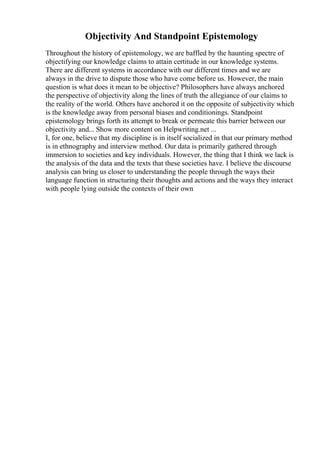 Objectivity And Standpoint Epistemology
Throughout the history of epistemology, we are baffled by the haunting spectre of
objectifying our knowledge claims to attain certitude in our knowledge systems.
There are different systems in accordance with our different times and we are
always in the drive to dispute those who have come before us. However, the main
question is what does it mean to be objective? Philosophers have always anchored
the perspective of objectivity along the lines of truth the allegiance of our claims to
the reality of the world. Others have anchored it on the opposite of subjectivity which
is the knowledge away from personal biases and conditionings. Standpoint
epistemology brings forth its attempt to break or permeate this barrier between our
objectivity and... Show more content on Helpwriting.net ...
I, for one, believe that my discipline is in itself socialized in that our primary method
is in ethnography and interview method. Our data is primarily gathered through
immersion to societies and key individuals. However, the thing that I think we lack is
the analysis of the data and the texts that these societies have. I believe the discourse
analysis can bring us closer to understanding the people through the ways their
language function in structuring their thoughts and actions and the ways they interact
with people lying outside the contexts of their own
 