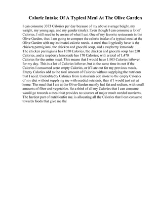 Caloric Intake Of A Typical Meal At The Olive Garden
I can consume 3373 Calories per day because of my above average height, my
weight, my young age, and my gender (male). Even though I can consume a lot of
Calories, I still need to be aware of what I eat. One of my favorite restaurants is the
Olive Garden, thus I am going to compare the caloric intake of a typical meal at the
Olive Garden with my estimated caloric needs. A meal that I typically have is the
chicken parmigiana, the chicken and gnocchi soup, and a raspberry lemonade.
The chicken parmigiana has 1050 Calories, the chicken and gnocchi soup has 250
Calories, and a raspberry lemonade has 170 Calories; with a total of 1,470
Calories for the entire meal. This means that I would have 1,903 Calories leftover
for my day. This is a lot of Calories leftover, but at the same time its not if the
Calories I consumed were empty Calories, or if I ate out for my previous meals.
Empty Calories add to the total amount of Calories without supplying the nutrients
that I need. Undoubtedly Calories from restaurants add more to the empty Calories
of my diet without supplying me with needed nutrients, than if I would just eat at
home. The meal that I ate at the Olive Garden mainly had fat and sodium, with small
amounts of fiber and vegetables. So a third of all my Calories that I can consume
would go towards a meal that provides no sources of major much needed nutrients.
The hardest part of nutritionfor me, is allocating all the Calories that I can consume
towards foods that give me the
 