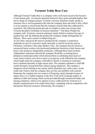 Vermont Teddy Bear Case
Although Vermont Teddy Bear is a company with a rich track record in the business
of last minute gifts , its mission statement lacked its basic goals and philosophies that
aim to shape its strategic posture. Vermont s mission statement clearly speaks to
someone who is well acquainted with what the company does and what it sells, which
is in my opinion a crucial point that the company missed when they addressed its
customers. The following points provide an insight on what went wrong when
Vermont decided to formulate its mission statement: * The Basic Product the
company sells: Vermont s mission statement clearly failed to mention the type of
product they sell. By defining the product the company simply distinguishes its
offered... Show more content on Helpwriting.net ...
As for Labor, and given the massive production the company is required to
undertake to meet its customers needs especially in special occasions such as
Christmas, Valentine s Day amp; Mother s Day , the company heavily relied on
outsourced home workers who performed production functions at their homes and
hence were treated as independent contractors. Although these home workers
/independent contractors allowed the company flexibility in meeting heavy
demand as mentioned earlier which allowed them in scheduling their hours of
work, home workers were free to reject or accept any work offered by the company
which might make the company vulnerable to failure in meeting its customers
heavy demand especially in high season sales. The company maintains a solid HR
system through a strong built bear culture among employees. The company s
manpower do not belong to any unions which eliminates any Labor issues. on the
credit side I believe that the company does not face any problem with external
financing; the company has two sources of financing, equity through issuance of
shares since it is a traded company in the New York stock exchange market, in
addition to debt and leasing which can be provided through commercial banks and
leasing companies, which in my opinion is not a viable point for Vermont as it
already consumed most of its credit limits lately, comparing with its competitors who
had greater financial resources. Historically, the company s
 