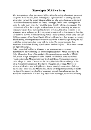 Stereotypes Of Africa Essay
We, as Americans, often have tunnel vision when discussing other countries around
the globe. What we read, hear, and see play a significant role in shaping opinions
about other parts of the world. It is crucial that we take a step back and understand
the information entirely before we form a stereotype. While some stereotypes do
show the truth, many times they could be found false by taking a look deeper. The
continent of Africa, for example, is often viewed to be an extremely hot, deserted
terrain; however, if one explores the climates of Africa, the entire continent is not
always so warm and deserted. It is important we note truth in this statement, but also
the fictitious aspects. When conversing Africa s many climates, writer Elske Van Der
Velden expresses, Cape Town [South Africa] really can have four seasons in one day.
That is to say, the temperatures fluctuate widely from extremely high during the day,
to chilling temperatures that come with the night. The temperature can drop
anywhere from below freezing to well over a hundred degrees.... Show more content
on Helpwriting.net ...
In fact, snow in Casablanca, Morocco is not an uncommon occurrence.
Temperatures below freezing are needed to produce snow. Africa is home to the
Atlas Mountains. Some of the peaks in this mountain range soar above 13,000
feet, which is high enough to be snow capped. For instance, there are two ski
resorts in the Atlas Mountains in Marrakech and Ifrane. Companies would not
build a large ski resort if it were not for the cold weather Morocco brings to the
table. Winter in Morocco can drop below 40 degrees on average. Morocco s
winters, while short, can be frigid with a lowest recorded temperature of eleven
below zero ( Snow in Atlas Mountains ). These low temperatures clearly do not fit
the desert like stereotype of Africa. Moreover, none of these characteristics do.
While the temperatures of Africa play a role in its stereotype, so do the contrasting
 
