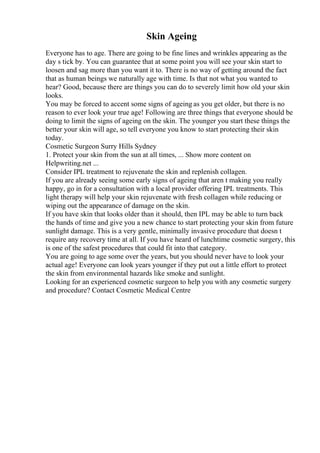 Skin Ageing
Everyone has to age. There are going to be fine lines and wrinkles appearing as the
day s tick by. You can guarantee that at some point you will see your skin start to
loosen and sag more than you want it to. There is no way of getting around the fact
that as human beings we naturally age with time. Is that not what you wanted to
hear? Good, because there are things you can do to severely limit how old your skin
looks.
You may be forced to accent some signs of ageing as you get older, but there is no
reason to ever look your true age! Following are three things that everyone should be
doing to limit the signs of ageing on the skin. The younger you start these things the
better your skin will age, so tell everyone you know to start protecting their skin
today.
Cosmetic Surgeon Surry Hills Sydney
1. Protect your skin from the sun at all times, ... Show more content on
Helpwriting.net ...
Consider IPL treatment to rejuvenate the skin and replenish collagen.
If you are already seeing some early signs of ageing that aren t making you really
happy, go in for a consultation with a local provider offering IPL treatments. This
light therapy will help your skin rejuvenate with fresh collagen while reducing or
wiping out the appearance of damage on the skin.
If you have skin that looks older than it should, then IPL may be able to turn back
the hands of time and give you a new chance to start protecting your skin from future
sunlight damage. This is a very gentle, minimally invasive procedure that doesn t
require any recovery time at all. If you have heard of lunchtime cosmetic surgery, this
is one of the safest procedures that could fit into that category.
You are going to age some over the years, but you should never have to look your
actual age! Everyone can look years younger if they put out a little effort to protect
the skin from environmental hazards like smoke and sunlight.
Looking for an experienced cosmetic surgeon to help you with any cosmetic surgery
and procedure? Contact Cosmetic Medical Centre
 