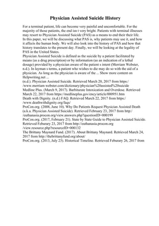 Physician Assisted Suicide History
For a terminal patient, life can become very painful and uncomfortable. For the
majority of those patients, the end isn t very bright. Patients with terminal illnesses
may resort to Physician Assisted Suicide (PAS) as a means to end their their life.
In this paper, we will be discussing what PAS is, why patients may use it, and how
it affects the human body. We will also look into the history of PAS and how that
history translates to the present day. Finally, we will be looking at the legality of
PAS in the United States.
Physician Assisted Suicide is defined as the suicide by a patient facilitated by
means (as a drug prescription) or by information (as an indication of a lethal
dosage) provided by a physician aware of the patient s intent (Merriam Webster,
n.d.). In layman s terms, a patient who wishes to die may do so with the aid of a
physician. As long as the physician is aware of the ... Show more content on
Helpwriting.net ...
(n.d.). Physician Assisted Suicide. Retrieved March 20, 2017 from https:/
/www.merriam webster.com/dictionary/physician%20assisted%20suicide
Medline Plus. (March 9, 2017). Barbiturate Intoxication and Overdose. Retrieved
March 22, 2017 from https://medlineplus.gov/ency/article/000951.htm
Death with Dignity. (n.d.) FAQ. Retrieved March 22, 2017 from https:/
/www.deathwithdignity.org/faqs/
ProCon.org. (2008, June 10). Why Do Patients Request Physician Assisted Death
(a.k.a. Physician Assisted Suicide). Retrieved February 23, 2017 from http:/
/euthanasia.procon.org/view.answers.php?questionID=000199
ProCon.org. (2017, February 21). State by State Guide to Physician Assisted Suicide.
Retrieved Feburary 23, 2017 from http://euthanasia.procon.org
/view.resource.php?resourceID=000132
The Brittany Maynard Fund. (2017). About Brittany Maynard. Retrieved March 24,
2017 from http://thebrittanyfund.org/about/
ProCon.org. (2013, July 23). Historical Timeline. Retrieved Feburary 26, 2017 from
 