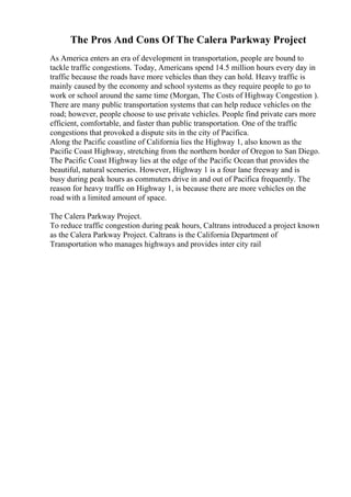 The Pros And Cons Of The Calera Parkway Project
As America enters an era of development in transportation, people are bound to
tackle traffic congestions. Today, Americans spend 14.5 million hours every day in
traffic because the roads have more vehicles than they can hold. Heavy traffic is
mainly caused by the economy and school systems as they require people to go to
work or school around the same time (Morgan, The Costs of Highway Congestion ).
There are many public transportation systems that can help reduce vehicles on the
road; however, people choose to use private vehicles. People find private cars more
efficient, comfortable, and faster than public transportation. One of the traffic
congestions that provoked a dispute sits in the city of Pacifica.
Along the Pacific coastline of California lies the Highway 1, also known as the
Pacific Coast Highway, stretching from the northern border of Oregon to San Diego.
The Pacific Coast Highway lies at the edge of the Pacific Ocean that provides the
beautiful, natural sceneries. However, Highway 1 is a four lane freeway and is
busy during peak hours as commuters drive in and out of Pacifica frequently. The
reason for heavy traffic on Highway 1, is because there are more vehicles on the
road with a limited amount of space.
The Calera Parkway Project.
To reduce traffic congestion during peak hours, Caltrans introduced a project known
as the Calera Parkway Project. Caltrans is the California Department of
Transportation who manages highways and provides inter city rail
 