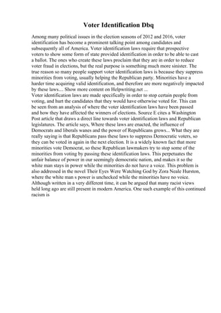 Voter Identification Dbq
Among many political issues in the election seasons of 2012 and 2016, voter
identification has become a prominent talking point among candidates and
subsequently all of America. Voter identification laws require that prospective
voters to show some form of state provided identification in order to be able to cast
a ballot. The ones who create these laws proclaim that they are in order to reduce
voter fraud in elections, but the real purpose is something much more sinister. The
true reason so many people support voter identification laws is because they suppress
minorities from voting, usually helping the Republican party. Minorities have a
harder time acquiring valid identification, and therefore are more negatively impacted
by these laws.... Show more content on Helpwriting.net ...
Voter identification laws are made specifically in order to stop certain people from
voting, and hurt the candidates that they would have otherwise voted for. This can
be seen from an analysis of where the voter identification laws have been passed
and how they have affected the winners of elections. Source E cites a Washington
Post article that draws a direct line towards voter identification laws and Republican
legislatures. The article says, Where these laws are enacted, the influence of
Democrats and liberals wanes and the power of Republicans grows... What they are
really saying is that Republicans pass these laws to suppress Democratic voters, so
they can be voted in again in the next election. It is a widely known fact that more
minorities vote Democrat, so these Republican lawmakers try to stop some of the
minorities from voting by passing these identification laws. This perpetuates the
unfair balance of power in our seemingly democratic nation, and makes it so the
white man stays in power while the minorities do not have a voice. This problem is
also addressed in the novel Their Eyes Were Watching God by Zora Neale Hurston,
where the white man s power is unchecked while the minorities have no voice.
Although written in a very different time, it can be argued that many racist views
held long ago are still present in modern America. One such example of this continued
racism is
 