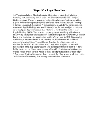 Steps Of A Legal Relations
1.1 You normally have 5 basic elements: 1.Intention to create legal relations
Normally both contracting parties should have the intentions to create a legally
binding contract. Whenever a contract is signed in relations to business activities,
it gives one side of the party the power to sue the other party if they don t keep up
with their contractual obligations. A contract can be rejected if the parties agree to
not make it legally binding. You would normally see the words subject to contract
or without prejudice which means that whatever is written in the contract is not
legally binding. 2.Offer This is when a person presents something which is then
followed by an unconditional acceptance from another person. For example, if a shop
keeper was to display a sign saying two bottles of coco cola for ВЈ3, this would be
considered as an offer. If time is not specified for the offer then it s valid for a
reasonable length of time. To avoid future disputes, the offeror must state a
deadline for the offer. Silence cannot be accepted as an acceptance for the offer.
For example, if the shop keeper doesn t hear from the customer in number of days,
he/she cannot accept this as an acceptance of the offer. Invitation to treat is seen as
when a person invites another Person to make an offer but is not in itself an offer.
3.Acceptance For it to be considered as a contract, the other person needs to accept it.
This is either done verbally or in writing. All contractual duties must
 