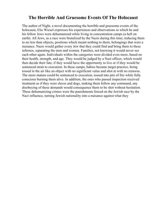 The Horrible And Gruesome Events Of The Holocaust
The author of Night, a novel documenting the horrible and gruesome events of the
holocaust, Elie Wiesel expresses his experiences and observations in which he and
his fellow Jews were dehumanized while living in concentration camps (a hell on
earth). All Jews, as a race were brutalized by the Nazis during this time; reducing them
to no less than objects, positions which meant nothing to them, belongings that were a
nuisance. Nazis would gather every Jew that they could find and bring them to these
infernos, separating the men and women. Families, not knowing it would never see
each other again. Individuals within the categories were divided even more, based on
their health, strength, and age. They would be judged by a Nazi officer, which would
then decide their fate, if they would have the opportunity to live or if they would be
sentenced strait to execution. In these camps, babies became target practice, being
tossed in the air like an object with no significant value and shot at with no remorse.
The more mature could be sentenced to execution, tossed into pits of fire while fully
conscious burning them alive. In addition, the ones who passed inspection received
treatment as if they were slaves and dogs, making them follow any command, any
disobeying of these demands would consequence them to be shot without hesitation.
These dehumanizing crimes were the punishments forced on the Jewish race by the
Nazi influence, turning Jewish nationality into a nuisance against what they
 