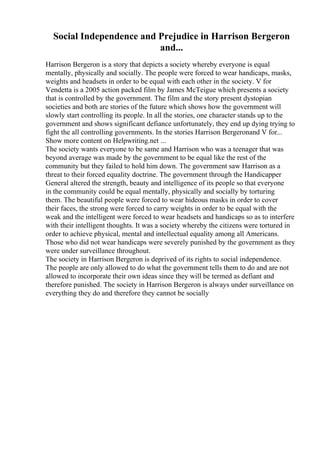 Social Independence and Prejudice in Harrison Bergeron
and...
Harrison Bergeron is a story that depicts a society whereby everyone is equal
mentally, physically and socially. The people were forced to wear handicaps, masks,
weights and headsets in order to be equal with each other in the society. V for
Vendetta is a 2005 action packed film by James McTeigue which presents a society
that is controlled by the government. The film and the story present dystopian
societies and both are stories of the future which shows how the government will
slowly start controlling its people. In all the stories, one character stands up to the
government and shows significant defiance unfortunately, they end up dying trying to
fight the all controlling governments. In the stories Harrison Bergeronand V for...
Show more content on Helpwriting.net ...
The society wants everyone to be same and Harrison who was a teenager that was
beyond average was made by the government to be equal like the rest of the
community but they failed to hold him down. The government saw Harrison as a
threat to their forced equality doctrine. The government through the Handicapper
General altered the strength, beauty and intelligence of its people so that everyone
in the community could be equal mentally, physically and socially by torturing
them. The beautiful people were forced to wear hideous masks in order to cover
their faces, the strong were forced to carry weights in order to be equal with the
weak and the intelligent were forced to wear headsets and handicaps so as to interfere
with their intelligent thoughts. It was a society whereby the citizens were tortured in
order to achieve physical, mental and intellectual equality among all Americans.
Those who did not wear handicaps were severely punished by the government as they
were under surveillance throughout.
The society in Harrison Bergeron is deprived of its rights to social independence.
The people are only allowed to do what the government tells them to do and are not
allowed to incorporate their own ideas since they will be termed as defiant and
therefore punished. The society in Harrison Bergeron is always under surveillance on
everything they do and therefore they cannot be socially
 