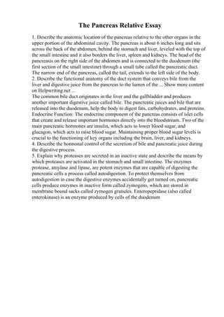 The Pancreas Relative Essay
1. Describe the anatomic location of the pancreas relative to the other organs in the
upper portion of the abdominal cavity. The pancreas is about 6 inches long and sits
across the back of the abdomen, behind the stomach and liver, leveled with the top of
the small intestine and it also borders the liver, spleen and kidneys. The head of the
pancreasis on the right side of the abdomen and is connected to the duodenum (the
first section of the small intestine) through a small tube called the pancreatic duct.
The narrow end of the pancreas, called the tail, extends to the left side of the body.
2. Describe the functional anatomy of the duct system that conveys bile from the
liver and digestive juice from the pancreas to the lumen of the ... Show more content
on Helpwriting.net ...
The common bile duct originates in the liver and the gallbladder and produces
another important digestive juice called bile. The pancreatic juices and bile that are
released into the duodenum, help the body to digest fats, carbohydrates, and proteins.
Endocrine Function: The endocrine component of the pancreas consists of islet cells
that create and release important hormones directly into the bloodstream. Two of the
main pancreatic hormones are insulin, which acts to lower blood sugar, and
glucagon, which acts to raise blood sugar. Maintaining proper blood sugar levels is
crucial to the functioning of key organs including the brain, liver, and kidneys.
4. Describe the hormonal control of the secretion of bile and pancreatic juice during
the digestive process.
5. Explain why proteases are secreted in an inactive state and describe the means by
which proteases are activated in the stomach and small intestine. The enzymes
protease, amylase and lipase, are potent enzymes that are capable of digesting the
pancreatic cells a process called autodigestion. To protect themselves from
autodigestion in case the digestive enzymes accidentally get turned on, pancreatic
cells produce enzymes in inactive form called zymogens, which are stored in
membrane bound sacks called zymogen granules. Enteropeptidase (also called
enterokinase) is an enzyme produced by cells of the duodenum
 