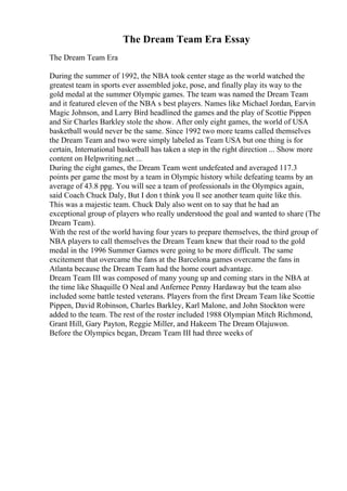 The Dream Team Era Essay
The Dream Team Era
During the summer of 1992, the NBA took center stage as the world watched the
greatest team in sports ever assembled joke, pose, and finally play its way to the
gold medal at the summer Olympic games. The team was named the Dream Team
and it featured eleven of the NBA s best players. Names like Michael Jordan, Earvin
Magic Johnson, and Larry Bird headlined the games and the play of Scottie Pippen
and Sir Charles Barkley stole the show. After only eight games, the world of USA
basketball would never be the same. Since 1992 two more teams called themselves
the Dream Team and two were simply labeled as Team USA but one thing is for
certain, International basketball has taken a step in the right direction ... Show more
content on Helpwriting.net ...
During the eight games, the Dream Team went undefeated and averaged 117.3
points per game the most by a team in Olympic history while defeating teams by an
average of 43.8 ppg. You will see a team of professionals in the Olympics again,
said Coach Chuck Daly, But I don t think you ll see another team quite like this.
This was a majestic team. Chuck Daly also went on to say that he had an
exceptional group of players who really understood the goal and wanted to share (The
Dream Team).
With the rest of the world having four years to prepare themselves, the third group of
NBA players to call themselves the Dream Team knew that their road to the gold
medal in the 1996 Summer Games were going to be more difficult. The same
excitement that overcame the fans at the Barcelona games overcame the fans in
Atlanta because the Dream Team had the home court advantage.
Dream Team III was composed of many young up and coming stars in the NBA at
the time like Shaquille O Neal and Anfernee Penny Hardaway but the team also
included some battle tested veterans. Players from the first Dream Team like Scottie
Pippen, David Robinson, Charles Barkley, Karl Malone, and John Stockton were
added to the team. The rest of the roster included 1988 Olympian Mitch Richmond,
Grant Hill, Gary Payton, Reggie Miller, and Hakeem The Dream Olajuwon.
Before the Olympics began, Dream Team III had three weeks of
 