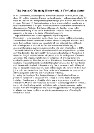 The Denial Of Banning Homework In The United States
In the United States, according to the Institute of Education Sciences, In fall 2015,
about 50.1 million students will attend public, elementary, and secondary schools. Of
these, 35.2 million will be in prekindergarten through grade 8 and 14.9 million will be
in grades 9 through 12. During attendance at these schools, students usually tend to
receive homeworkthat is assigned by the teacher to be completed on time outside of
class instruction. With this distribution of homework, there has been a call to
question the banning of this tool in most schools. However, there are numerous
arguments to be made in the denial of banning homework.
The provided contentions exist to support the negative argument:
Contention #1: In the mindset of most ... Show more content on Helpwriting.net ...
Students claim that due to numerous hours of homework assigned, it tends to build
up on them and thus, causing said students to fall into a stressed state. Although
this claim is proven to be valid, the fact stands that stress will not only be
encountered during an average American student s 12 years of schooling. In 2014,
The American Institute of Stress released the statistics relating to that of a person s
daily life. From this data performed by the American Psychological Association, it
was found that job pressure was and still proves to be the leading cause of stress in
Americans. The category includes those who feel this job pressure from work
overload in particular. Therefore, the stress that is caused from homework in students
is actually preparing these individuals for the higher workload that they may face in
their lives outside of school. Adults essentially face homework as well. Although it
may not be identified as homework, many of these adults take home work from their
job in order to complete it on time. Thus, the factor of stress does not prove as an
effective argument as to why homework should be banned.
In closing, the banning of distribution of homework in schools should not be
permitted. Homework is a necessary tool to keep in schools due to its benefits
including: Development in life skills, all the way to improvement in academic
achievement. Overall, homework is an extension of in school opportunities to learn, a
teacher of valuable characteristics and habits, and a taxi on the academic road to
success. After presenting the facts and studies to support homework being beneficial
to schools, one should be able to see why the negation argument of banning the
instructional tool is
 