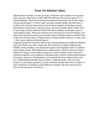 Essay On Inhalant Abuse
Inhalant abuse in adults is on the rise today. While the exact numbers aren t known,
what s known is that between 2002 2006 593,000 teens between the ages of 12 17
abused inhalants. These are household and industrial chemicals with volatile vapors
and pressurized gases. It s these vapors and gases people breathe into their nose or
mouth so they become intoxicated. Some common examples of inhalants include
paint thinners and removers, gasoline, glues, and felt tip marker fluids. People sniff
or snort many of these chemicals fumes from their container or through a bag or a
cloth soaked in them. When the chemicals are in the form of an aerosol though, users
spray them directly into their nose or mouth. Signs of Inhalant Abuse in Adults Some
of the most common signs of inhalant abuse in adults include: Red eyes A runny nose
... Show more content on Helpwriting.net ...
Lingering headaches Confusion Nausea and vomiting diarrhoea Nosebleeds Inhalants
also cause death, even after a single use. This is known as sudden sniffing death
(SSDS). In this condition, your heart beats quickly and irregularly before it suddenly
stops (cardiac arrest). This happens due to asphyxiation, which is when toxic fumes
replace the oxygen in your lungs causing you to stop breathing. Some of the most
common symptoms you ll experience throughout this overdose include hallucinations,
drowsiness, and coma. Unfortunately, a lot of people die from inhalant abuse each
year. Understanding inhalant abuse in adults is important today. This isn t only
because it s growing in popularity, but the substances people abuse here are legal. As
such, authorities are finding it really difficult to regulate who buys them and how
they use the chemicals once they re
 