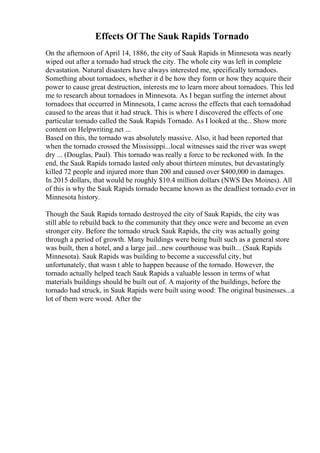 Effects Of The Sauk Rapids Tornado
On the afternoon of April 14, 1886, the city of Sauk Rapids in Minnesota was nearly
wiped out after a tornado had struck the city. The whole city was left in complete
devastation. Natural disasters have always interested me, specifically tornadoes.
Something about tornadoes, whether it d be how they form or how they acquire their
power to cause great destruction, interests me to learn more about tornadoes. This led
me to research about tornadoes in Minnesota. As I began surfing the internet about
tornadoes that occurred in Minnesota, I came across the effects that each tornadohad
caused to the areas that it had struck. This is where I discovered the effects of one
particular tornado called the Sauk Rapids Tornado. As I looked at the... Show more
content on Helpwriting.net ...
Based on this, the tornado was absolutely massive. Also, it had been reported that
when the tornado crossed the Mississippi...local witnesses said the river was swept
dry ... (Douglas, Paul). This tornado was really a force to be reckoned with. In the
end, the Sauk Rapids tornado lasted only about thirteen minutes, but devastatingly
killed 72 people and injured more than 200 and caused over $400,000 in damages.
In 2015 dollars, that would be roughly $10.4 million dollars (NWS Des Moines). All
of this is why the Sauk Rapids tornado became known as the deadliest tornado ever in
Minnesota history.
Though the Sauk Rapids tornado destroyed the city of Sauk Rapids, the city was
still able to rebuild back to the community that they once were and become an even
stronger city. Before the tornado struck Sauk Rapids, the city was actually going
through a period of growth. Many buildings were being built such as a general store
was built, then a hotel, and a large jail...new courthouse was built... (Sauk Rapids
Minnesota). Sauk Rapids was building to become a successful city, but
unfortunately, that wasn t able to happen because of the tornado. However, the
tornado actually helped teach Sauk Rapids a valuable lesson in terms of what
materials buildings should be built out of. A majority of the buildings, before the
tornado had struck, in Sauk Rapids were built using wood: The original businesses...a
lot of them were wood. After the
 
