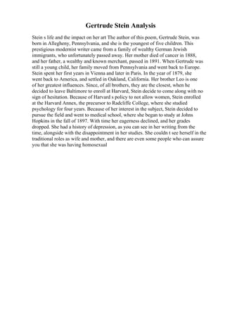 Gertrude Stein Analysis
Stein s life and the impact on her art The author of this poem, Gertrude Stein, was
born in Allegheny, Pennsylvania, and she is the youngest of five children. This
prestigious modernist writer came from a family of wealthy German Jewish
immigrants, who unfortunately passed away. Her mother died of cancer in 1888,
and her father, a wealthy and known merchant, passed in 1891. When Gertrude was
still a young child, her family moved from Pennsylvania and went back to Europe.
Stein spent her first years in Vienna and later in Paris. In the year of 1879, she
went back to America, and settled in Oakland, California. Her brother Leo is one
of her greatest influences. Since, of all brothers, they are the closest, when he
decided to leave Baltimore to enroll at Harvard, Stein decide to come along with no
sign of hesitation. Because of Harvard s policy to not allow women, Stein enrolled
at the Harvard Annex, the precursor to Radcliffe College, where she studied
psychology for four years. Because of her interest in the subject, Stein decided to
pursue the field and went to medical school, where she began to study at Johns
Hopkins in the fall of 1897. With time her eagerness declined, and her grades
dropped. She had a history of depression, as you can see in her writing from the
time, alongside with the disappointment in her studies. She couldn t see herself in the
traditional roles as wife and mother, and there are even some people who can assure
you that she was having homosexual
 