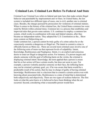 Criminal Law. Criminal Law Refers To Federal And State
Criminal Law Criminal Law refers to federal and state laws that make certain illegal
behavior and punishable by imprisonment and /or fines. In United States, the law
system is included two different types of cases, one is civil, another one is criminal
cases. Besides, the charges pursued by prosecutors for violations of criminal statutes.
When it comes to the history of the criminal law, the United States common law were
ruled by British within colonial times. Common law is a process that establishes and
improved rules that govern some nations. U.S. continues to employ a common law
system, which works in combination with state and federal statutes, after they
became an independent nation. They adopted the U.S. Constitution as the... Show
more content on Helpwriting.net ...
Under common law, a person cannot be truly guilty of a crime unless he or she
consciously commits a dangerous or illegal act. The intent to commit a crime is
officially known as Mens rea . There are several most criminal cases involve one of
the following sorts of mens rea that represent levels of culpability: Intent,
Knowledge, Recklessness and Negligence. Intent, it s an explicit and conscious
desire to enact an illegal or dangerous action. For instance, if a person targets and
attacks someone with the goal of inflicting harm on the victim, the criminal is
displaying criminal intent. Knowledge, the term applied that a person is aware
that his or her action will have certain results, but does not seem to care. For
example, a person violently punches someone on their face, the inflicting harm
may not be criminal s primary goal; yet, if he was aware that harm would be a
predictable result of his action, then he may in charge of guilty of having criminal
knowledge. Recklessness risk is a decision that to commit a certain action even with
knowing about associated risks. Recklessness is a state of mind that is determined
both subjectively and objectively. There are two types of reckless behavior. The first
looks at what the actor knew or is believed to have been thinking when the act
occurred. Second, considering what a reasonable person would have
 
