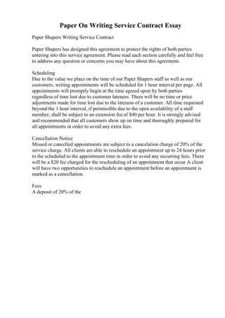 Paper On Writing Service Contract Essay
Paper Shapers Writing Service Contract
Paper Shapers has designed this agreement to protect the rights of both parties
entering into this service agreement. Please read each section carefully and feel free
to address any question or concerns you may have about this agreement.
Scheduling
Due to the value we place on the time of our Paper Shapers staff as well as our
customers, writing appointments will be scheduled for 1 hour interval per page. All
appointments will promptly begin at the time agreed upon by both parties
regardless of time lost due to customer lateness. There will be no time or price
adjustments made for time lost due to the lateness of a customer. All time requested
beyond the 1 hour interval, if permissible due to the open availability of a staff
member, shall be subject to an extension fee of $40 per hour. It is strongly advised
and recommended that all customers show up on time and thoroughly prepared for
all appointments in order to avoid any extra fees.
Cancellation Notice
Missed or cancelled appointments are subject to a cancelation charge of 20% of the
service charge. All clients are able to reschedule an appointment up to 24 hours prior
to the scheduled to the appointment time in order to avoid any occurring fees. There
will be a $20 fee charged for the rescheduling of an appointment that occur A client
will have two opportunities to reschedule an appointment before an appointment is
marked as a cancellation.
Fees
A deposit of 20% of the
 