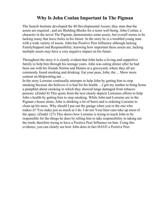 Why Is John Conlan Important In The Pigman
The Search Institute developed the 40 Developmental Assets; they state that the
assets are required , and are Building Blocks for a teens well being. John Conlan, a
character in the novel The Pigman, demonstrates some assets, but overall seems to be
lacking many that leave holes in his future. In the story he is a troubled young man
with a wide variety of assets. John has Positive Peer Influence although lacking
FamilySupport and Responsibility; knowing how important these assets are, lacking
multiple assets may have a very negative impact on his future.
Throughout the story it is clearly evident that John lacks a loving and supportive
family to help him through his teenage years. John was eating dinner after he had
been out with his friends Norton and Dennis at a graveyard; where they all are
commonly found smoking and drinking. Eat your peas, John, the ... Show more
content on Helpwriting.net ...
In the story Lorraine continually attempts to help John by getting him to stop
smoking because she believes it is bad for his health. ...I got my mother to bring home
a pamphlet about smoking in which they showed lungs damaged from tobacco
poisons. (Zindel 8) This quote from the text clearly depicts Lorraines efforts to help
John s health by getting him to stop smoking. While John and Lorraine are in the
Pigman s house alone, John is drinking a lot of beers and is ordering Lorraine to
clean up his mess. Why should I put out the garage when you re the one who
makes it? You make just as much as I do. I do not Your beer cans take up most of
the space. (Zindel 127) This shows how Lorraine is trying to teach John to be
responsible for the things he does by telling him to take responsibility in taking out
the trash; therefore trying to have a Positive Peer Influence on him. Using this
evidence, you can clearly see how John does in fact HAVE a Positive Peer
 