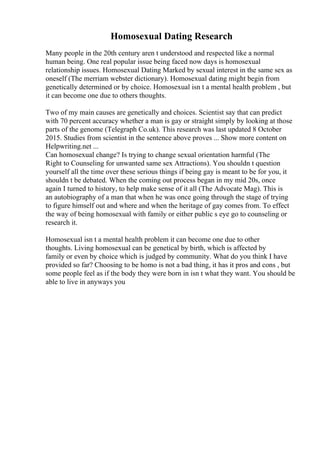 Homosexual Dating Research
Many people in the 20th century aren t understood and respected like a normal
human being. One real popular issue being faced now days is homosexual
relationship issues. Homosexual Dating Marked by sexual interest in the same sex as
oneself (The merriam webster dictionary). Homosexual dating might begin from
genetically determined or by choice. Homosexual isn t a mental health problem , but
it can become one due to others thoughts.
Two of my main causes are genetically and choices. Scientist say that can predict
with 70 percent accuracy whether a man is gay or straight simply by looking at those
parts of the genome (Telegraph Co.uk). This research was last updated 8 October
2015. Studies from scientist in the sentence above proves ... Show more content on
Helpwriting.net ...
Can homosexual change? Is trying to change sexual orientation harmful (The
Right to Counseling for unwanted same sex Attractions). You shouldn t question
yourself all the time over these serious things if being gay is meant to be for you, it
shouldn t be debated. When the coming out process began in my mid 20s, once
again I turned to history, to help make sense of it all (The Advocate Mag). This is
an autobiography of a man that when he was once going through the stage of trying
to figure himself out and where and when the heritage of gay comes from. To effect
the way of being homosexual with family or either public s eye go to counseling or
research it.
Homosexual isn t a mental health problem it can become one due to other
thoughts. Living homosexual can be genetical by birth, which is affected by
family or even by choice which is judged by community. What do you think I have
provided so far? Choosing to be homo is not a bad thing, it has it pros and cons , but
some people feel as if the body they were born in isn t what they want. You should be
able to live in anyways you
 