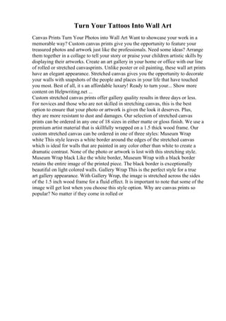 Turn Your Tattoos Into Wall Art
Canvas Prints Turn Your Photos into Wall Art Want to showcase your work in a
memorable way? Custom canvas prints give you the opportunity to feature your
treasured photos and artwork just like the professionals. Need some ideas? Arrange
them together in a collage to tell your story or praise your children artistic skills by
displaying their artworks. Create an art gallery in your home or office with our line
of rolled or stretched canvasprints. Unlike poster or oil painting, these wall art prints
have an elegant appearance. Stretched canvas gives you the opportunity to decorate
your walls with snapshots of the people and places in your life that have touched
you most. Best of all, it s an affordable luxury! Ready to turn your... Show more
content on Helpwriting.net ...
Custom stretched canvas prints offer gallery quality results in three days or less.
For novices and those who are not skilled in stretching canvas, this is the best
option to ensure that your photo or artwork is given the look it deserves. Plus,
they are more resistant to dust and damages. Our selection of stretched canvas
prints can be ordered in any one of 18 sizes in either matte or gloss finish. We use a
premium artist material that is skillfully wrapped on a 1.5 thick wood frame. Our
custom stretched canvas can be ordered in one of three styles: Museum Wrap
white This style leaves a white border around the edges of the stretched canvas
which is ideal for walls that are painted in any color other than white to create a
dramatic contrast. None of the photo or artwork is lost with this stretching style.
Museum Wrap black Like the white border, Museum Wrap with a black border
retains the entire image of the printed piece. The black border is exceptionally
beautiful on light colored walls. Gallery Wrap This is the perfect style for a true
art gallery appearance. With Gallery Wrap, the image is stretched across the sides
of the 1.5 inch wood frame for a fluid effect. It is important to note that some of the
image will get lost when you choose this style option. Why are canvas prints so
popular? No matter if they come in rolled or
 