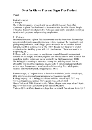 Swot for Gluten Free and Sugar Free Product
SWOT
Gluten free cereal
1.Strength
The production requires low costs and we can adopt technology from other
companies. A gluten free diet is used to be the treatment for celiac disease. People
with celiac disease who eat gluten free Kellogg s cereal can be a relief of controlling
the signs and symptoms and preventing complication.
2 . Weakness
In some severe cases, a gluten free diet cannot relieve the disease that doctors might
prescribe medicines to support the immune system. Moreover, the risks involve not
getting enough vitamins. As Kellogg s gluten free cereal are not enriched by such
nutrients, like fiber and iron, people who follow this diet may have lower level of
certain vitamins. Avoiding grains with rich vitamins may... Show more content on
Helpwriting.net ...
Kellogg s seeks to concentrate on nutrition and physical fitness through product
donation for the hungry, as well as programs that educate families about nutrition that
nourishing families so they can have a healthy living (Kelloggcompany, 2011).
The Kellogg is continuing to innovate a century later, offering cereals that are
affordable, convenient to prepare and eat, and tasty. It will also reduce ingredients
such as sugar that consumers want less of while increasing fiber, whole grains,
vitamins and other nutrients(Kelloggcompany, 2011).
Howmuchsugar, A Teaspoon Guide to Australian Breakfast Cereals, viewed Sep 6,
2012 http://www.howmuchsugar.com/resources/Documents/atp.pdf
Kelloggcompany, 2011, Kellogg social responsibility, viewed Sep 6, 2012 http:/
/www.kelloggcompany.com/en_US/corporate responsibility.html
Mayo Clinic staff, 2011, Gluten free diet: What s allowed, what s not, viewed Sep 6,
http://www.mayoclinic.com/health/gluten free diet/My01140
Yadavar, 2012, Artificial Sweeteners:Sugar free but not risk free, viewed Sep 6, 2012,
 