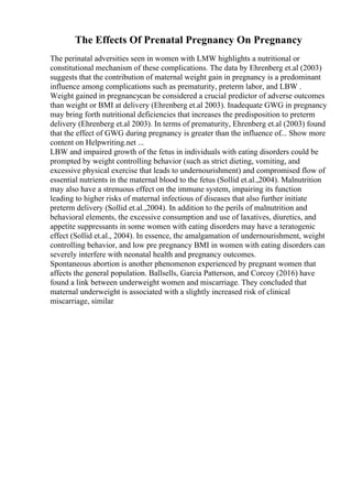 The Effects Of Prenatal Pregnancy On Pregnancy
The perinatal adversities seen in women with LMW highlights a nutritional or
constitutional mechanism of these complications. The data by Ehrenberg et.al (2003)
suggests that the contribution of maternal weight gain in pregnancy is a predominant
influence among complications such as prematurity, preterm labor, and LBW .
Weight gained in pregnancycan be considered a crucial predictor of adverse outcomes
than weight or BMI at delivery (Ehrenberg et.al 2003). Inadequate GWG in pregnancy
may bring forth nutritional deficiencies that increases the predisposition to preterm
delivery (Ehrenberg et.al 2003). In terms of prematurity, Ehrenberg et.al (2003) found
that the effect of GWG during pregnancy is greater than the influence of... Show more
content on Helpwriting.net ...
LBW and impaired growth of the fetus in individuals with eating disorders could be
prompted by weight controlling behavior (such as strict dieting, vomiting, and
excessive physical exercise that leads to undernourishment) and compromised flow of
essential nutrients in the maternal blood to the fetus (Sollid et.al.,2004). Malnutrition
may also have a strenuous effect on the immune system, impairing its function
leading to higher risks of maternal infectious of diseases that also further initiate
preterm delivery (Sollid et.al.,2004). In addition to the perils of malnutrition and
behavioral elements, the excessive consumption and use of laxatives, diuretics, and
appetite suppressants in some women with eating disorders may have a teratogenic
effect (Sollid et.al., 2004). In essence, the amalgamation of undernourishment, weight
controlling behavior, and low pre pregnancy BMI in women with eating disorders can
severely interfere with neonatal health and pregnancy outcomes.
Spontaneous abortion is another phenomenon experienced by pregnant women that
affects the general population. Ballsells, Garcia Patterson, and Corcoy (2016) have
found a link between underweight women and miscarriage. They concluded that
maternal underweight is associated with a slightly increased risk of clinical
miscarriage, similar
 