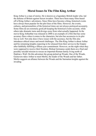 Moral Issues In The Film King Arthur
King Arthur is a man of stories. He is known as a legendary British leader who, led
the defense of Britain against Saxon invaders. There have been many films based
off of King Arthur s adventures. Since films have become a thing, historical events
have always been popular for the plot lines of the films. However, the events,
cultures, and personalities of the historical times are not always portrayed accurately.
Some films do an extremely good job keeping the historical events accurate, while
others take dramatic turns and diverge away from what actually happened. In the
movie King Arthurthat was released in 2004 is an example of a film that has some
accuracy flaws when it comes to the characters, but also has accuracies to its plot
line as well. Not only does it have issues with the accuracy, but the film also
introduces ethical issues and moral challenges. The film King Arthur is about Arthur
and his remaining knights expecting to be released from their service to the Empire
after faithfully fulfilling a fifteen year commitment. However, on the night when they
were supposed to receive their freedom, Bishop Germanus sends them on a final and
possibly suicidal mission to rescue an important Roman family living north of
Hadrian s Wall. On this adventure the group picked up Woads. One of the Woads,
Guinevere takes Arthur to meet Merlin, the leader of the Woads and her father.
Merlin suggests an alliance between the Woads and the Sarmatian knights against the
invading
 