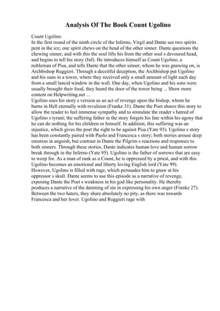 Analysis Of The Book Count Ugolino
Count Ugolino
In the first round of the ninth circle of the Inferno, Virgil and Dante see two spirits
pent in the ice; one spirit chews on the head of the other sinner. Dante questions the
chewing sinner, and with this the soul lifts his from the other soul s devoured head,
and begins to tell his story (Inf). He introduces himself as Count Ugolino, a
nobleman of Pisa, and tells Dante that the other sinner, whom he was gnawing on, is
Archbishop Ruggieri. Through a deceitful deception, the Archbishop put Ugolino
and his suns in a tower, where they received only a small amount of light each day
from a small lancid window in the wall. One day, when Ugolino and his sons were
usually brought their food, they heard the door of the tower being ... Show more
content on Helpwriting.net ...
Ugolino uses his story s version as an act of revenge upon the bishop, whom he
burns in Hell eternally with revulsion (Franke 31). Dante the Poet shares this story to
allow the reader to feel immense sympathy and to stimulate the reader s hatred of
Ugolino s tyrant; the suffering father in the story forgets his fate within his agony that
he can do nothing for his children or himself. In addition, this suffering was an
injustice, which gives the poet the right to be against Pisa (Yate 93). Ugolino s story
has been constantly paired with Paolo and Francesca s story; both stories arouse deep
emotion in anguish, but contrast in Dante the Pilgrim s reactions and responses to
both sinners. Through these stories, Dante indicates human love and human sorrow
break through in the Inferno (Yate 95). Ugolino is the father of sorrows that are easy
to weep for. As a man of rank as a Count, he is oppressed by a priest, and with this
Ugolino becomes an emotional and liberty loving English lord (Yate 99).
However, Ugolino is filled with rage, which persuades him to gnaw at his
oppressor s skull. Dante seems to use this episode as a narrative of revenge,
exposing Dante the Poet s weakness in his god like personality. He thereby
produces a narrative of the damning of sin in expressing his own anger (Franke 27).
Between the two haters, they share absolutely no pity, as there was towards
Francesca and her lover. Ugolino and Ruggieri rage with
 