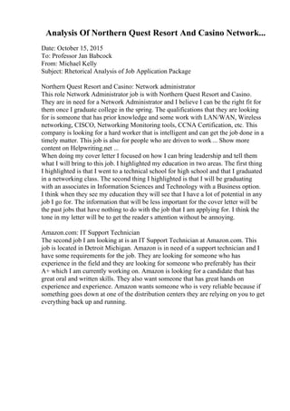 Analysis Of Northern Quest Resort And Casino Network...
Date: October 15, 2015
To: Professor Jan Babcock
From: Michael Kelly
Subject: Rhetorical Analysis of Job Application Package
Northern Quest Resort and Casino: Network administrator
This role Network Administrator job is with Northern Quest Resort and Casino.
They are in need for a Network Administrator and I believe I can be the right fit for
them once I graduate college in the spring. The qualifications that they are looking
for is someone that has prior knowledge and some work with LAN/WAN, Wireless
networking, CISCO, Networking Monitoring tools, CCNA Certification, etc. This
company is looking for a hard worker that is intelligent and can get the job done in a
timely matter. This job is also for people who are driven to work ... Show more
content on Helpwriting.net ...
When doing my cover letter I focused on how I can bring leadership and tell them
what I will bring to this job. I highlighted my education in two areas. The first thing
I highlighted is that I went to a technical school for high school and that I graduated
in a networking class. The second thing I highlighted is that I will be graduating
with an associates in Information Sciences and Technology with a Business option.
I think when they see my education they will see that I have a lot of potential in any
job I go for. The information that will be less important for the cover letter will be
the past jobs that have nothing to do with the job that I am applying for. I think the
tone in my letter will be to get the reader s attention without be annoying.
Amazon.com: IT Support Technician
The second job I am looking at is an IT Support Technician at Amazon.com. This
job is located in Detroit Michigan. Amazon is in need of a support technician and I
have some requirements for the job. They are looking for someone who has
experience in the field and they are looking for someone who preferably has their
A+ which I am currently working on. Amazon is looking for a candidate that has
great oral and written skills. They also want someone that has great hands on
experience and experience. Amazon wants someone who is very reliable because if
something goes down at one of the distribution centers they are relying on you to get
everything back up and running.
 