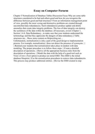 Essay on Computer Forurm
Chapter 5 Normalization of Database Tables Discussion Focus Why are some table
structures considered to be bad and others good and how do you recognize the
difference between good and bad structures? From an information management point
of view, possibly the most vexing and destructive problems are created through
uncontrolled data redundancies. Such redundancies produce update and delete
anomalies that create data integrity problems. The loss of data integrity can destroy
the usefulness of the data within the database. (If necessary, review Chapter 1,
Section 1.4.4, Data Redundancy , to make sure that your students understand the
terminology and that they appreciate the dangers of data redundancy.) Table
structures are... Show more content on Helpwriting.net ...
Unfortunately, normalization is only a part of the good design to implementation
process. For example, normalization | |does not detect the presence of synonyms. | |
| |Remind your students that normalization takes place in tandem with data
modeling. The proper procedure is to follow these steps: | |Create a detailed
description of operations. | |Derive all the appropriate business rules from the
description of operations. | |Model the data with the help of a good tool such as
Visio s Crow s Foot option to produce an initial ERD. This ERD is the initial
database blueprint.| |Use the normalization procedures to remove data redundancies.
This process may produce additional entities. | |Revise the ERD created in step
 