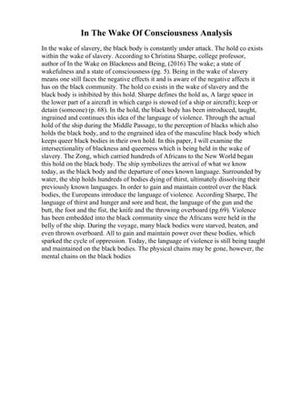 In The Wake Of Consciousness Analysis
In the wake of slavery, the black body is constantly under attack. The hold co exists
within the wake of slavery. According to Christina Sharpe, college professor,
author of In the Wake on Blackness and Being, (2016) The wake; a state of
wakefulness and a state of consciousness (pg. 5). Being in the wake of slavery
means one still faces the negative effects it and is aware of the negative affects it
has on the black community. The hold co exists in the wake of slavery and the
black body is inhibited by this hold. Sharpe defines the hold as, A large space in
the lower part of a aircraft in which cargo is stowed (of a ship or aircraft); keep or
detain (someone) (p. 68). In the hold, the black body has been introduced, taught,
ingrained and continues this idea of the language of violence. Through the actual
hold of the ship during the Middle Passage, to the perception of blacks which also
holds the black body, and to the engrained idea of the masculine black body which
keeps queer black bodies in their own hold. In this paper, I will examine the
intersectionality of blackness and queerness which is being held in the wake of
slavery. The Zong, which carried hundreds of Africans to the New World began
this hold on the black body. The ship symbolizes the arrival of what we know
today, as the black body and the departure of ones known language. Surrounded by
water, the ship holds hundreds of bodies dying of thirst, ultimately dissolving their
previously known languages. In order to gain and maintain control over the black
bodies, the Europeans introduce the language of violence. According Sharpe, The
language of thirst and hunger and sore and heat, the language of the gun and the
butt, the foot and the fist, the knife and the throwing overboard (pg.69). Violence
has been embedded into the black community since the Africans were held in the
belly of the ship. During the voyage, many black bodies were starved, beaten, and
even thrown overboard. All to gain and maintain power over these bodies, which
sparked the cycle of oppression. Today, the language of violence is still being taught
and maintained on the black bodies. The physical chains may be gone, however, the
mental chains on the black bodies
 
