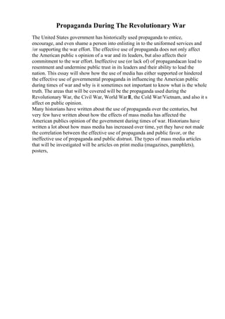 Propaganda During The Revolutionary War
The United States government has historically used propaganda to entice,
encourage, and even shame a person into enlisting in to the uniformed services and
/or supporting the war effort. The effective use of propaganda does not only affect
the American public s opinion of a war and its leaders, but also affects their
commitment to the war effort. Ineffective use (or lack of) of propagandacan lead to
resentment and undermine public trust in its leaders and their ability to lead the
nation. This essay will show how the use of media has either supported or hindered
the effective use of governmental propaganda in influencing the American public
during times of war and why is it sometimes not important to know what is the whole
truth. The areas that will be covered will be the propaganda used during the
Revolutionary War, the Civil War, World War I
II, the Cold War/Vietnam, and also it s
affect on public opinion.
Many historians have written about the use of propaganda over the centuries, but
very few have written about how the effects of mass media has affected the
American publics opinion of the government during times of war. Historians have
written a lot about how mass media has increased over time, yet they have not made
the correlation between the effective use of propaganda and public favor, or the
ineffective use of propaganda and public distrust. The types of mass media articles
that will be investigated will be articles on print media (magazines, pamphlets),
posters,
 
