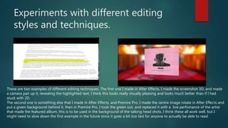 Experiments with different editing
styles and techniques.
These are two examples of different editing techniques. The first one I made in After Effects, I made the screenshot 3D, and made
a camera pan up it, revealing the highlighted text, I think this looks really visually pleasing and looks much better than if I had
stuck with 2D.
The second one is something else that I made in After Effects, and Premire Pro, I made the centre image rotate in After Effects and
put a green background behind it, then in Premire Pro, I took the green out, and replaced it with a live perfomance of the artist
that made the featured album, this is to be used in the background of the talking head shots. I think these all work well, but I
might need to slow down the first example in the future since it goes a bit too fast for anyone to actually be able to read.
 