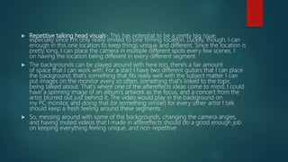  Repetitive talking head visuals- This has potential to be a pretty big issue,
especially since I'm only really limited to one filming location. Luckily, though, I can
enough in this one location to keep things unique and different. Since the location is
pretty long, I can place the camera in multiple different spots every few scenes, I
on having the location being different in every different segment.
 The backgrounds can be played around with here too, there's a fair amount
of space that I can work with. For a start I have two different guitars that I can place
the background, that's something that fits really well with the subject matter. I can
put images on the monitor every so often, something that's linked to the topic
being talked about. That's where one of the aftereffects ideas come to mind, I could
have a spinning image of an album's artwork as the focus, and a concert from the
artist blurred out just behind it. The video would play in the background on
my PC monitor, and doing that (or something similar) for every other artist I talk
should keep a fresh feeling around these segments.
 So, messing around with some of the backgrounds, changing the camera angles,
and having muted videos that I made in aftereffects should do a good enough job
on keeping everything feeling unique, and non-repetitive
 