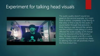 Experiment for talking head visuals
The audio quality doesn't sound too
great on the second example, so I might
have to either, completely scrap filming in
that area, or find a way for the audio to
sound better through trial and error, I
think having a case around the camera,
and the position it was sitting in is what
affected the audio quality, so I'll change
those by the end of the final product.
Also, the bass sounds a bit iffy in some
points, mainly I think it sounds too deep,
so altering that a bit will positively impact
the final product too.
 